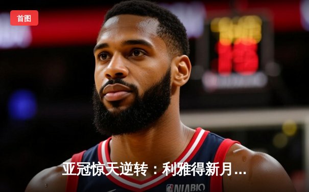 亚冠惊天逆转：利雅得新月补时绝杀蔚山现代，总比分5-4晋级四强