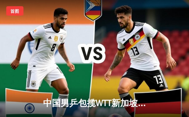 中国男乒包揽WTT新加坡大满贯三冠 樊振东逆转张本智和卫冕男单