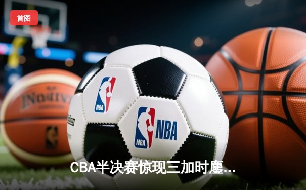 CBA半决赛惊现三加时鏖战 辽宁本钢逆转广东宏远创历史