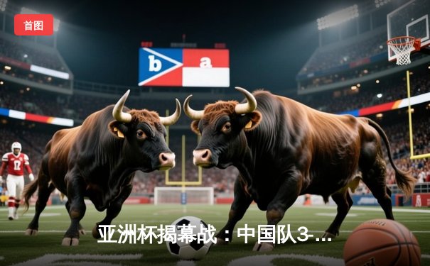 亚洲杯揭幕战：中国队3-0完胜东道主，武磊独中两元闪耀赛场