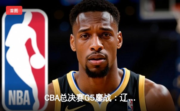 CBA总决赛G5鏖战：辽宁本钢加时逆转广东宏远成就三连冠伟业